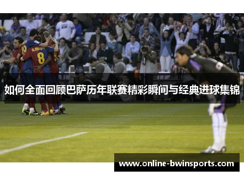 如何全面回顾巴萨历年联赛精彩瞬间与经典进球集锦