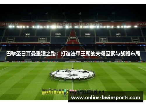 巴黎圣日耳曼重建之路：打造法甲王朝的关键因素与战略布局