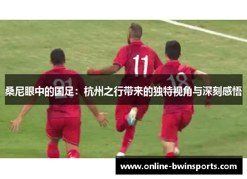 桑尼眼中的国足：杭州之行带来的独特视角与深刻感悟