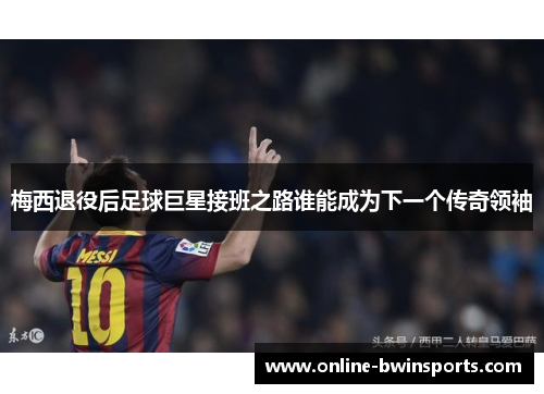 梅西退役后足球巨星接班之路谁能成为下一个传奇领袖