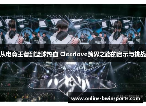 从电竞王者到篮球热血 Clearlove跨界之路的启示与挑战
