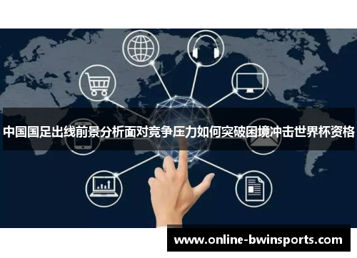 中国国足出线前景分析面对竞争压力如何突破困境冲击世界杯资格