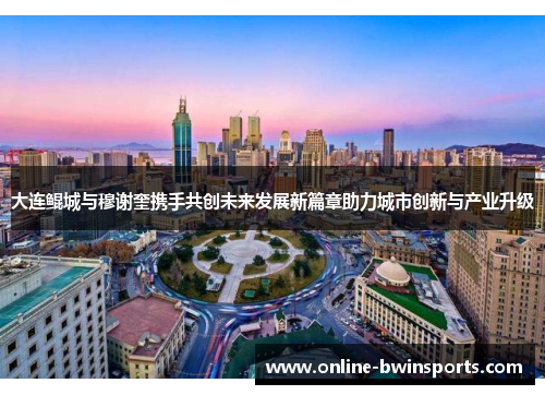 大连鲲城与穆谢奎携手共创未来发展新篇章助力城市创新与产业升级