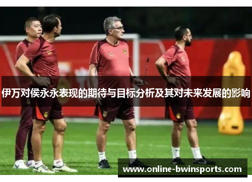 伊万对侯永永表现的期待与目标分析及其对未来发展的影响