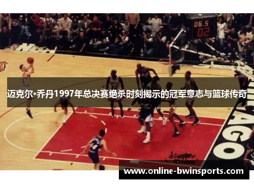 迈克尔·乔丹1997年总决赛绝杀时刻揭示的冠军意志与篮球传奇