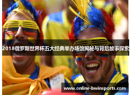 2018俄罗斯世界杯五大经典举办场馆揭秘与背后故事探索