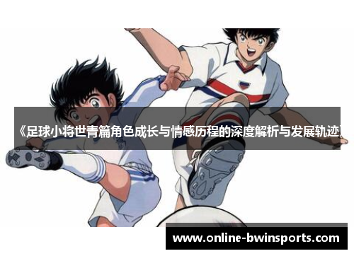 《足球小将世青篇角色成长与情感历程的深度解析与发展轨迹》
